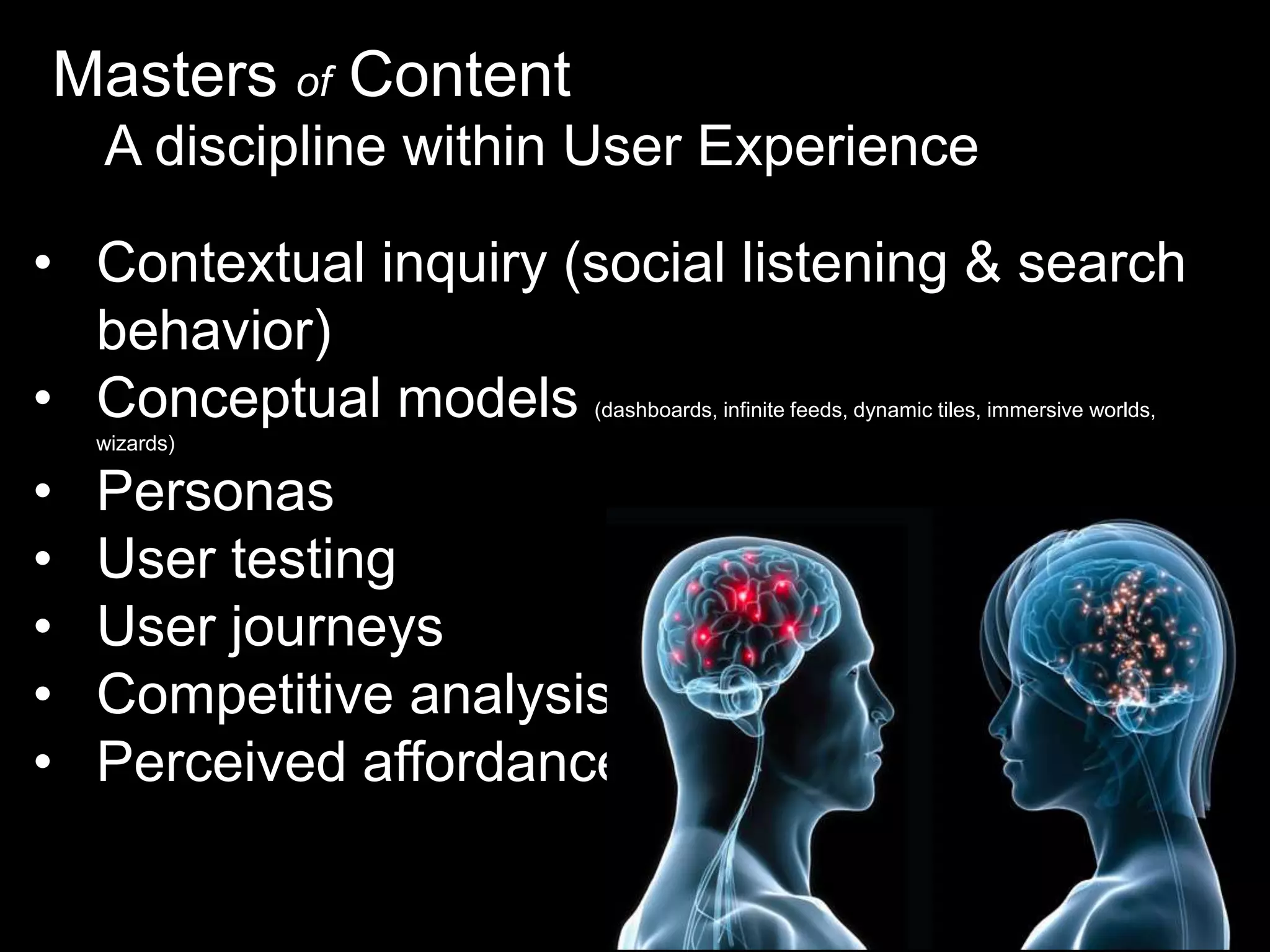 Masters of Content
A discipline within User Experience
• Contextual inquiry (social listening & search
behavior)
• Conceptual models
(dashboards, infinite feeds, dynamic tiles, immersive worlds,

wizards)

•
•
•
•
•

Personas
User testing
User journeys
Competitive analysis
Perceived affordances

 