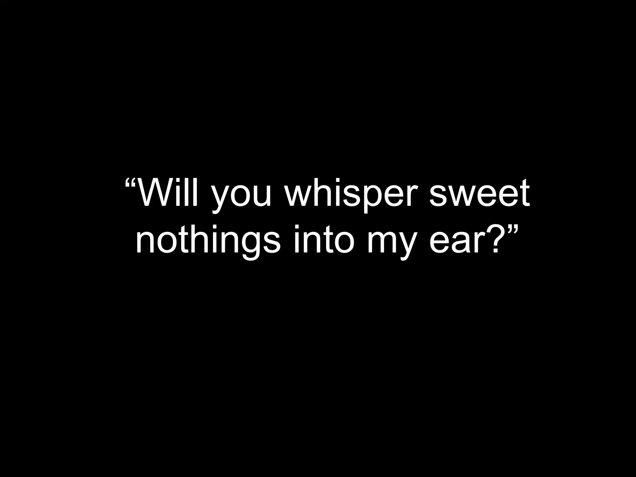 “Will you whisper sweet
nothings into my ear?”

 