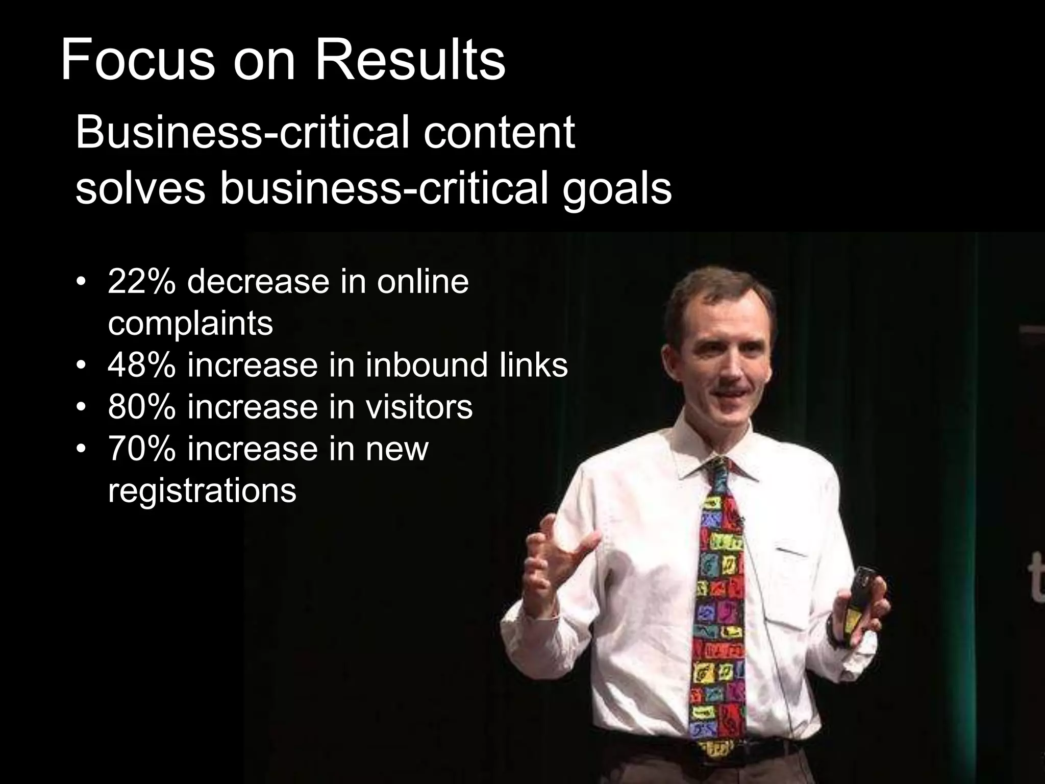 Focus on Results
Business-critical content
solves business-critical goals
• 22% decrease in online
complaints
• 48% increase in inbound links
• 80% increase in visitors
• 70% increase in new
registrations

 