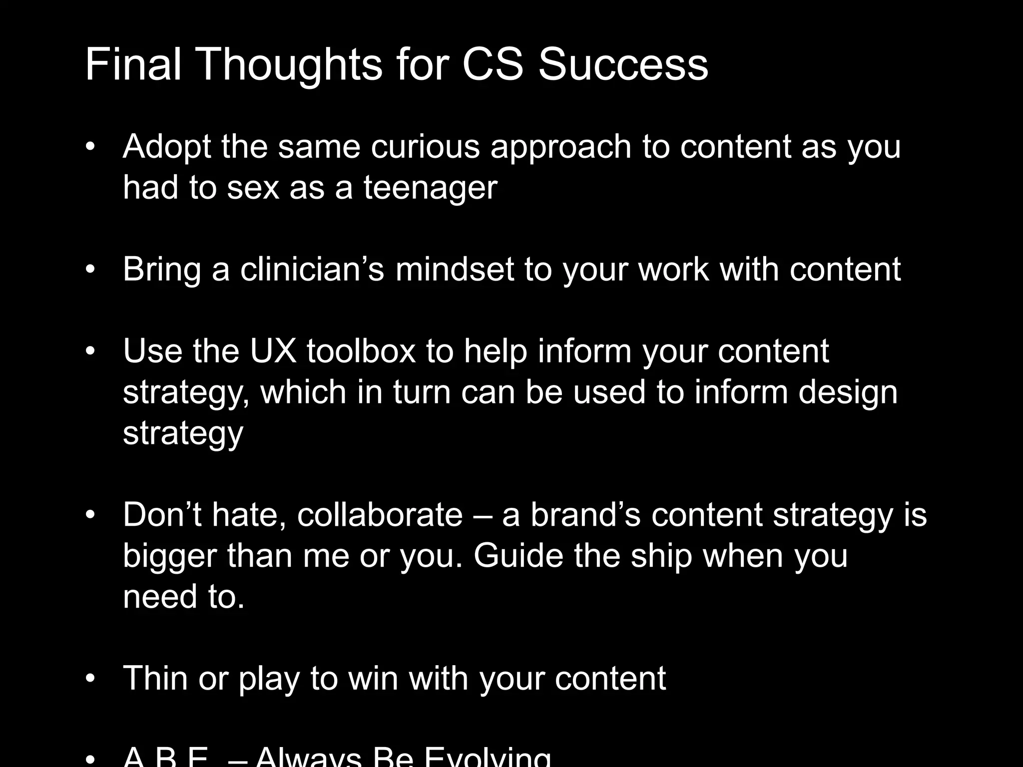 Final Thoughts for CS Success
• Adopt the same curious approach to content as you
had to sex as a teenager
• Bring a clinician’s mindset to your work with content
• Use the UX toolbox to help inform your content
strategy, which in turn can be used to inform design
strategy
• Don’t hate, collaborate – a brand’s content strategy is
bigger than me or you. Guide the ship when you
need to.
• Thin or play to win with your content

 