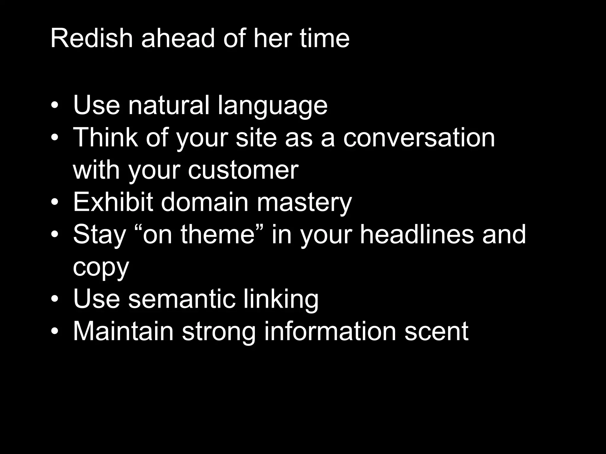 Redish ahead of her time
• Use natural language
• Think of your site as a conversation
with your customer
• Exhibit domain mastery
• Stay “on theme” in your headlines and
copy
• Use semantic linking
• Maintain strong information scent

 