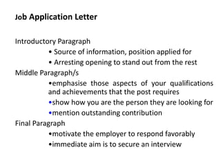 Job Application Letter
Introductory Paragraph
• Source of information, position applied for
• Arresting opening to stand out from the rest
Middle Paragraph/s
•emphasise those aspects of your qualifications
and achievements that the post requires
•show how you are the person they are looking for
•mention outstanding contribution
Final Paragraph
•motivate the employer to respond favorably
•immediate aim is to secure an interview
 