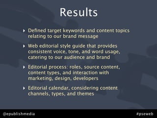 Results
        ‣   Deﬁned target keywords and content topics
            relating to our brand message

        ‣   Web editorial style guide that provides
            consistent voice, tone, and word usage,
            catering to our audience and brand

        ‣   Editorial process: roles, source content,
            content types, and interaction with
            marketing, design, developers

        ‣   Editorial calendar, considering content
            channels, types, and themes
            •

@epublishmedia                                          #pseweb
 