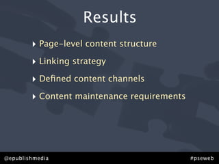 Results
        ‣ Page-level content structure
        ‣ Linking strategy
        ‣ Deﬁned content channels
        ‣ Content maintenance requirements




@epublishmedia                               #pseweb
 