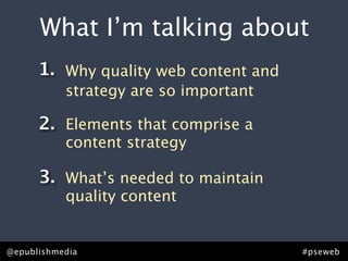 What I’m talking about
      1. Why quality web content and
           strategy are so important

      2. Elements that comprise a
           content strategy

      3. What’s needed to maintain
           quality content


@epublishmedia                         #pseweb
 