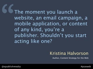 “        The moment you launch a
         website, an email campaign, a
         mobile application, or content
         of any kind, you’re a
         publisher. Shouldn’t you start
         acting like one?

                       Kristina Halvorson
                        Author, Content Strategy for the Web



@epublishmedia                                      #pseweb
 