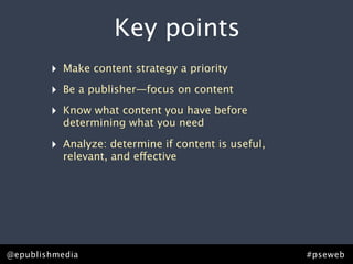 Key points
         ‣ Make content strategy a priority
         ‣ Be a publisher—focus on content
         ‣ Know what content you have before
            determining what you need

         ‣ Analyze: determine if content is useful,
            relevant, and effective




Rick Allen • @epublishmedia
@epublishmedia                           #pseweb • #ContentStrategy
                                                          #pseweb
 