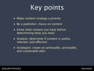 Key points
         ‣ Make content strategy a priority
         ‣ Be a publisher—focus on content
         ‣ Know what content you have before
            determining what you need

         ‣ Analyze: determine if content is useful,
            relevant, and effective

         ‣ Strategize: create an achievable, actionable,
            and sustainable plan




Rick Allen • @epublishmedia
@epublishmedia                            #pseweb • #ContentStrategy
                                                           #pseweb
 