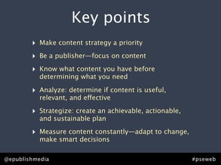Key points
         ‣ Make content strategy a priority
         ‣ Be a publisher—focus on content
         ‣ Know what content you have before
            determining what you need

         ‣ Analyze: determine if content is useful,
            relevant, and effective

         ‣ Strategize: create an achievable, actionable,
            and sustainable plan

         ‣ Measure content constantly—adapt to change,
            make smart decisions

Rick Allen • @epublishmedia
@epublishmedia                            #pseweb • #ContentStrategy
                                                           #pseweb
 