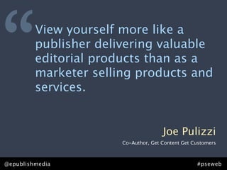 “        View yourself more like a
         publisher delivering valuable
         editorial products than as a
         marketer selling products and
         services.


                                      Joe Pulizzi
                       Co-Author, Get Content Get Customers



@epublishmedia                                     #pseweb
 