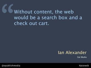 “        Without content, the web
         would be a search box and a
         check out cart.




                          Ian Alexander
                                  Eat Media



@epublishmedia                     #pseweb
 