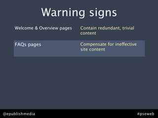 Warning signs
 that you need content strategy.
   Welcome & Overview pages Contain redundant, trivial
                            content

     FAQs pages                    Compensate for ineffective
                                   site content

     PDFs                          Sidestep editorial process,
                                   compromising quality

     “Related links”               List orphan pages or
                                   irrelevant content

     Points of distinction pages   Lack points of distinction or
                                   effective brand messaging


@epublishmedia                                                   #pseweb
 