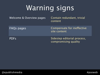 Warning signs
 that you need content strategy.
   Welcome & Overview pages Contain redundant, trivial
                            content

     FAQs pages                    Compensate for ineffective
                                   site content

     PDFs                          Sidestep editorial process,
                                   compromising quality

     “Related links”               List orphan pages or
                                   irrelevant content

     Points of distinction pages   Lack points of distinction or
                                   effective brand messaging


@epublishmedia                                                   #pseweb
 