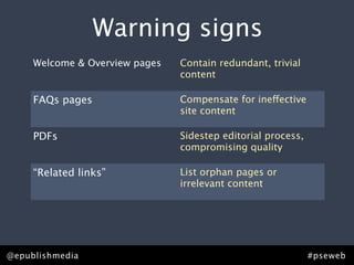 Warning signs
 that you need content strategy.
   Welcome & Overview pages Contain redundant, trivial
                            content

     FAQs pages                    Compensate for ineffective
                                   site content

     PDFs                          Sidestep editorial process,
                                   compromising quality

     “Related links”               List orphan pages or
                                   irrelevant content

     Points of distinction pages   Lack points of distinction or
                                   effective brand messaging


@epublishmedia                                                   #pseweb
 