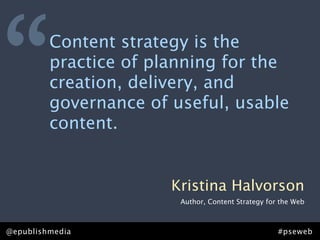 “        Content strategy is the
         practice of planning for the
         creation, delivery, and
         governance of useful, usable
         content.


                       Kristina Halvorson
                        Author, Content Strategy for the Web



@epublishmedia                                      #pseweb
 