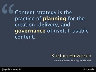 “        Content strategy is the
         practice of planning for the
         creation, delivery, and
         governance of useful, usable
         content.


                      Kristina Halvorson
                       Author, Content Strategy for the Web



@epublishmedia                                     #pseweb
 