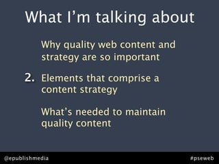 What I’m talking about
           Why quality web content and
           strategy are so important

      2. Elements that comprise a
           content strategy

           What’s needed to maintain
           quality content


@epublishmedia                           #pseweb
 