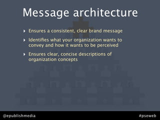 Message architecture
        ‣   Ensures a consistent, clear brand message

        ‣   Identiﬁes what your organization wants to
            convey and how it wants to be perceived

        ‣   Ensures clear, concise descriptions of
            organization concepts




@epublishmedia                                          #pseweb
 