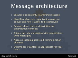 Message architecture
        ‣   Ensures a consistent, clear brand message

        ‣   Identiﬁes what your organization wants to
            convey and how it wants to be perceived

        ‣   Ensures clear, concise descriptions of
            organization concepts

        ‣   Aligns sub-site messaging with organization-
            wide messaging

        ‣   Aligns messaging across all communication
            channels

        ‣   Determines if content is appropriate for your
            users

@epublishmedia                                              #pseweb
 