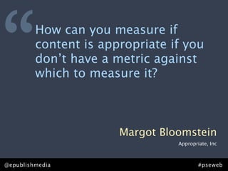 “        How can you measure if
         content is appropriate if you
         don’t have a metric against
         which to measure it?



                       Margot Bloomstein
                                 Appropriate, Inc



@epublishmedia                           #pseweb
 