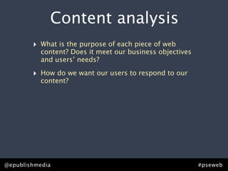 Content analysis
        ‣   What is the purpose of each piece of web
            content? Does it meet our business objectives
            and users’ needs?

        ‣   How do we want our users to respond to our
            content?




@epublishmedia                                              #pseweb
 
