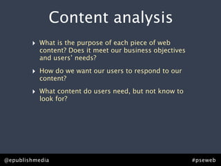 Content analysis
        ‣   What is the purpose of each piece of web
            content? Does it meet our business objectives
            and users’ needs?

        ‣   How do we want our users to respond to our
            content?

        ‣   What content do users need, but not know to
            look for?




@epublishmedia                                              #pseweb
 