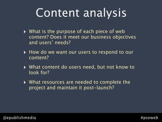 Content analysis
        ‣   What is the purpose of each piece of web
            content? Does it meet our business objectives
            and users’ needs?

        ‣   How do we want our users to respond to our
            content?

        ‣   What content do users need, but not know to
            look for?

        ‣   What resources are needed to complete the
            project and maintain it post-launch?




@epublishmedia                                              #pseweb
 