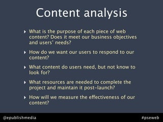 Content analysis
        ‣   What is the purpose of each piece of web
            content? Does it meet our business objectives
            and users’ needs?

        ‣   How do we want our users to respond to our
            content?

        ‣   What content do users need, but not know to
            look for?

        ‣   What resources are needed to complete the
            project and maintain it post-launch?

        ‣   How will we measure the effectiveness of our
            content?


@epublishmedia                                              #pseweb
 