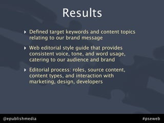 Results
        ‣   Deﬁned target keywords and content topics
            relating to our brand message

        ‣   Web editorial style guide that provides
            consistent voice, tone, and word usage,
            catering to our audience and brand

        ‣   Editorial process: roles, source content,
            content types, and interaction with
            marketing, design, developers




@epublishmedia                                          #pseweb
 
