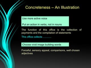 Use more active voice
Put an action in verbs, not in nouns
Concreteness – An Illustration
The function of this office is the collection of
payments and the compilation of statements
This office collects ……….
Forceful, sensory appeal, comparisons, well chosen
adjectives
Choose vivid image building words
 