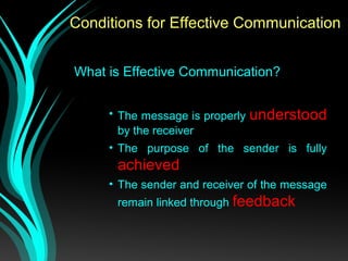 Conditions for Effective Communication
What is Effective Communication?
• The message is properly understood
by the receiver
• The purpose of the sender is fully
achieved
• The sender and receiver of the message
remain linked through feedback
 