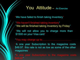 You Attitude – An Exercise
“We have failed to finish taking Inventory“
“We haven't finished taking inventory“
“We will be finished taking Inventory by Friday”
“We will not allow you to charge more than
$1500 on your Visa card“
“You may charge up to……………………………
“A one year Subscription to the magazine costs
$49.97. this rate is not as low as some of the other
magazines“
“A one year Subscription to the magazine costs
$49.97“
 