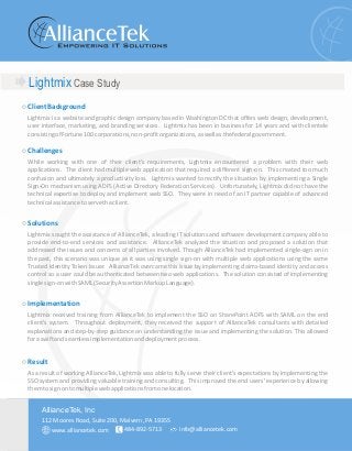Lightmix Case Study
ClientBackground
Challenges
Solutions
Implementation
Result
Lightmix is a website and graphic design company based in Washington DC that offers web design, development,
user interface, marketing, and branding services. Lightmix has been in business for 14 years and with clientele
consistingofFortune100corporations,non-profitorganizations,aswellasthefederalgovernment.
While working with one of their client's requirements, Lightmix encountered a problem with their web
applications. The client had multiple web application that required a different sign-on. This created too much
confusion and ultimately a productivity loss. Lightmix wanted to rectify the situation by implementing a Single
Sign-On mechanism using ADFS (Active Directory Federation Services). Unfortunately, Lightmix did not have the
technical expertise to deploy and implement web SSO. They were in need of an IT partner capable of advanced
technicalassistancetoservetheclient.
Lightmix sought the assistance of AllianceTek, a leading IT solutions and software development company able to
provide end-to-end services and assistance. AllianceTek analyzed the situation and proposed a solution that
addressed the issues and concerns of all parties involved. Though AllianceTek had implemented single-sign on in
the past, this scenario was unique as it was using single sign-on with multiple web applications using the same
Trusted Identity Token Issuer. AllianceTek overcame this issue by implementing claims-based identity and access
control so a user could be authenticated between two web applications. The solution consisted of implementing
singlesign-onwithSAML(SecurityAssertionMarkupLanguage).
Lightmix received training from AllianceTek to implement the SSO on SharePoint ADFS with SAML on the end
client's system. Throughout deployment, they received the support of AllianceTek consultants with detailed
explanations and step-by-step guidance on understanding the issue and implementing the solution. This allowed
foraswiftandseamlessimplementationanddeploymentprocess.
As a result of working AllianceTek, Lightmix was able to fully serve their client's expectations by implementing the
SSO system and providing valuable training and consulting. This improved the end users' experience by allowing
themtosignontomultiplewebapplicationsfromonelocation.
112 Moores Road, Suite 200, Malvern, PA 19355
484-892-5713 info@alliancetek.com
AllianceTek, Inc
www.alliancetek.com
 