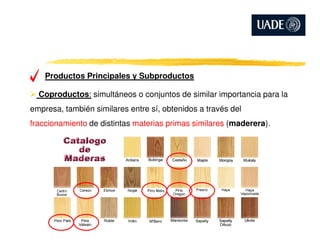 Productos Principales y Subproductos
Coproductos: simultáneos o conjuntos de similar importancia para la
empresa, también similares entre sí, obtenidos a través del
fraccionamiento de distintas materias primas similares (maderera).fraccionamiento de distintas materias primas similares (maderera).
 