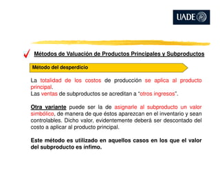 Métodos de Valuación de Productos Principales y Subproductos
Método del desperdicio
La totalidad de los costos de producción se aplica al producto
principal.principal.
Las ventas de subproductos se acreditan a “otros ingresos”.
Otra variante puede ser la de asignarle al subproducto un valor
simbólico, de manera de que éstos aparezcan en el inventario y sean
controlables. Dicho valor, evidentemente deberá ser descontado del
costo a aplicar al producto principal.
Este método es utilizado en aquellos casos en los que el valor
del subproducto es ínfimo.
 