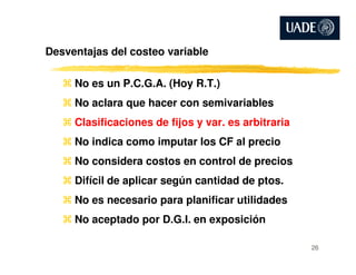 Desventajas del costeo variable
No es un P.C.G.A. (Hoy R.T.)
No aclara que hacer con semivariables
Clasificaciones de fijos y var. es arbitraria
No indica como imputar los CF al precioNo indica como imputar los CF al precio
No considera costos en control de precios
Difícil de aplicar según cantidad de ptos.
No es necesario para planificar utilidades
No aceptado por D.G.I. en exposición
26
 
