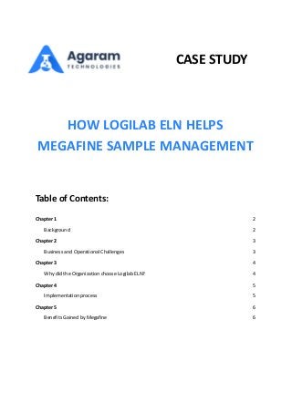CASE STUDY
HOW LOGILAB ELN HELPS
MEGAFINE SAMPLE MANAGEMENT
Table of Contents:
Chapter 1 2
Background 2
Chapter 2 3
Business and Operational Challenges 3
Chapter 3 4
Why did the Organization choose Logilab ELN? 4
Chapter 4 5
Implementation process 5
Chapter 5 6
Benefits Gained by Megafine 6
 