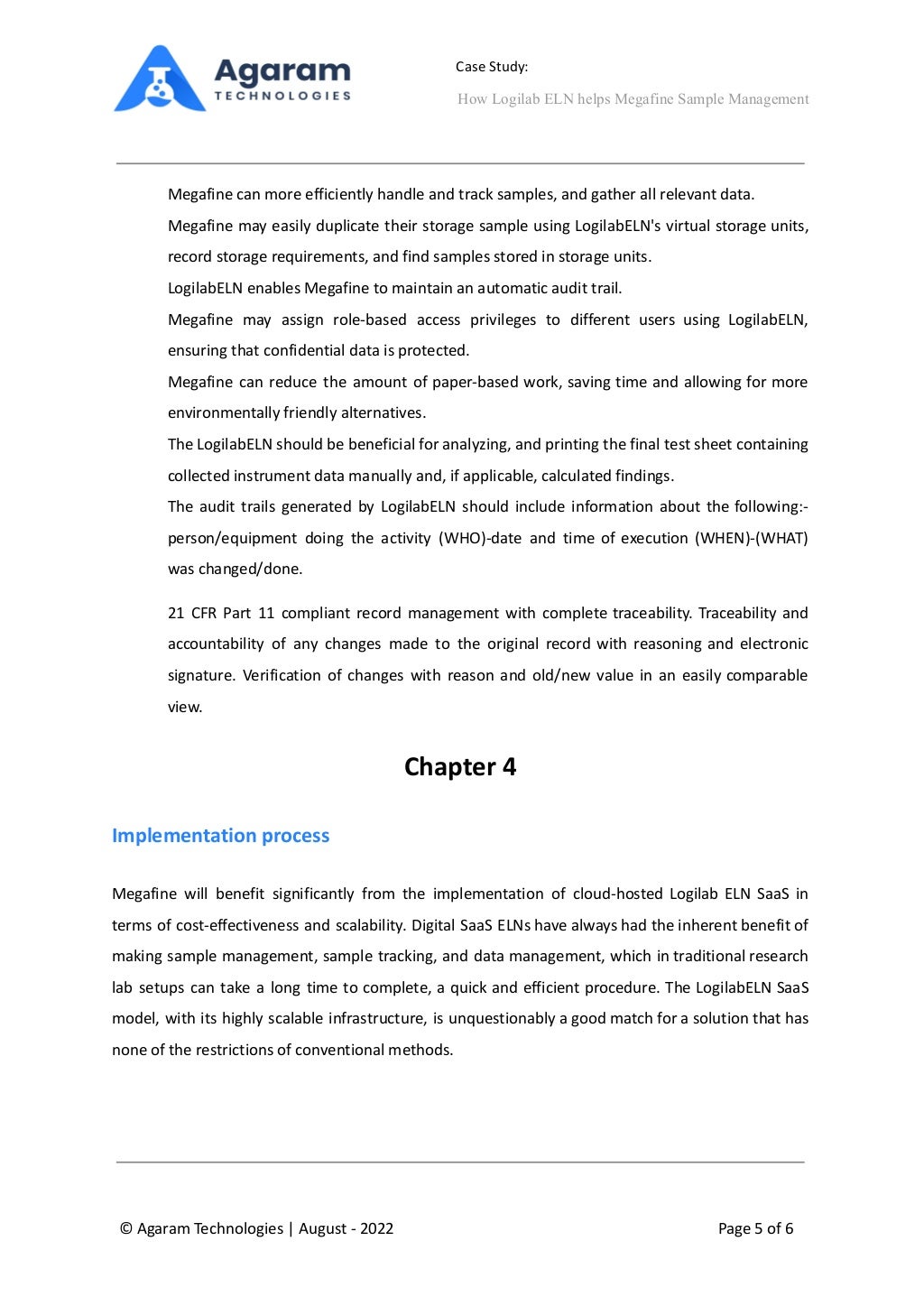Case Study:
How Logilab ELN helps Megafine Sample Management
⮚ Megafine can more efficiently handle and track samples, and gather all relevant data.
⮚ Megafine may easily duplicate their storage sample using LogilabELN's virtual storage units,
record storage requirements, and find samples stored in storage units.
⮚ LogilabELN enables Megafine to maintain an automatic audit trail.
⮚ Megafine may assign role-based access privileges to different users using LogilabELN,
ensuring that confidential data is protected.
⮚ Megafine can reduce the amount of paper-based work, saving time and allowing for more
environmentally friendly alternatives.
⮚ The LogilabELN should be beneficial for analyzing, and printing the final test sheet containing
collected instrument data manually and, if applicable, calculated findings.
⮚ The audit trails generated by LogilabELN should include information about the following:-
person/equipment doing the activity (WHO)-date and time of execution (WHEN)-(WHAT)
was changed/done.
⮚ 21 CFR Part 11 compliant record management with complete traceability. Traceability and
accountability of any changes made to the original record with reasoning and electronic
signature. Verification of changes with reason and old/new value in an easily comparable
view.
Chapter 4
Implementation process
Megafine will benefit significantly from the implementation of cloud-hosted Logilab ELN SaaS in
terms of cost-effectiveness and scalability. Digital SaaS ELNs have always had the inherent benefit of
making sample management, sample tracking, and data management, which in traditional research
lab setups can take a long time to complete, a quick and efficient procedure. The LogilabELN SaaS
model, with its highly scalable infrastructure, is unquestionably a good match for a solution that has
none of the restrictions of conventional methods. 
© Agaram Technologies | August - 2022 Page 5 of 6
 