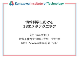 Kanazawa Institute of Technology
情報科学における
18のメタテクニック
2015年4月30日
金沢工業大学 情報工学科 中野 淳
http://www.nakanolab.net/
 