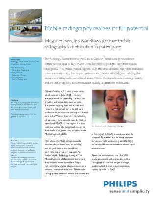 Mobile radiography realizes its full potential
                                          Integrated, wireless workflows increase mobile
                                          radiography’s contribution to patient care

Who/where                                 The Radiology Department in the Galway Clinic in Ireland aims for excellence
Radiology Department, Galway Clinic
Doughiska, Galway, Ireland                in their service quality. Early in 2011, this led them to go digital with their mobile
•	Dr. Brian Lucey,
  Consultant Radiologist
                                          radiography. The Philips MobileDiagnost wDR the clinic acquired integrates seamlessly
•	Evelyn Smyth,
  Radiology Manager
                                          – and wirelessly – into the hospital network and the clinical workflow, reducing the
•	Susan Doheny,
  Senior Radiographer
                                          department’s diagnostic turnaround times. Within the department, the image quality
                                          and the unit’s flexibility allow them react quickly to variations in demand.

                                          Galway Clinic is a 150 bed, private clinic,
                                          which opened in June 2004. The clinic
                                          sees its mission as providing state-of-the-
Challenge
Ensuring X-ray imaging for difficult to   art acute and secondary care services
move patients in the intensive care       that reduce waiting lists and attract and
unit, emergency department, and
post-operative recovery.                  retain the highest caliber of health care
                                          professionals, to improve and support health
Providing back-up support for the
general X-ray room.                       care in the West of Ireland. The Radiology
                                          Department, for example, was the first to
                                          introduce PET/CT to the region. It is this
                                                                                         Ms. Evelyn Smyth, Radiology Manager
                                          spirit of applying the latest technology for
                                          the benefit of patients that led them to the
                                          MobileDiagnost wDR.                            efficiency, particularly in acute areas of the
                                                                                         hospital. The cable-free detector provides
Solution                                  ”We chose the MobileDiagnost wDR               for comfortable positioning, and the highly
Philips MobileDiagnost wDR mobile
digital radiography, a compact,           because of its ease of use, its mobility,      automated Eleva user interface allows rapid,
maneuverable unit with wireless           and its quickness in the workflow              examinations.
portable detector that facilitates
diagnosis of immobile and critical        within the department,” explains Ms.
patients.                                 Evelyn Smyth, Radiology Manager. The           After the examination, the UNIQUE
The portable solution enhances
workflow and efficiency of patient        MobileDiagnost wDR delivers everything         image processing software assures the
exams through an intuitive user           the clinicians know from their Philips         radiographers can deliver great image
interface and rapid access to digital
images.                                   high-end digital DigitalDiagnost room, in a    quality, which the wireless integration
                                          compact, maneuverable unit. This lets the      rapidly uploads to PACS.
                                          radiographers perform exams with increased
 