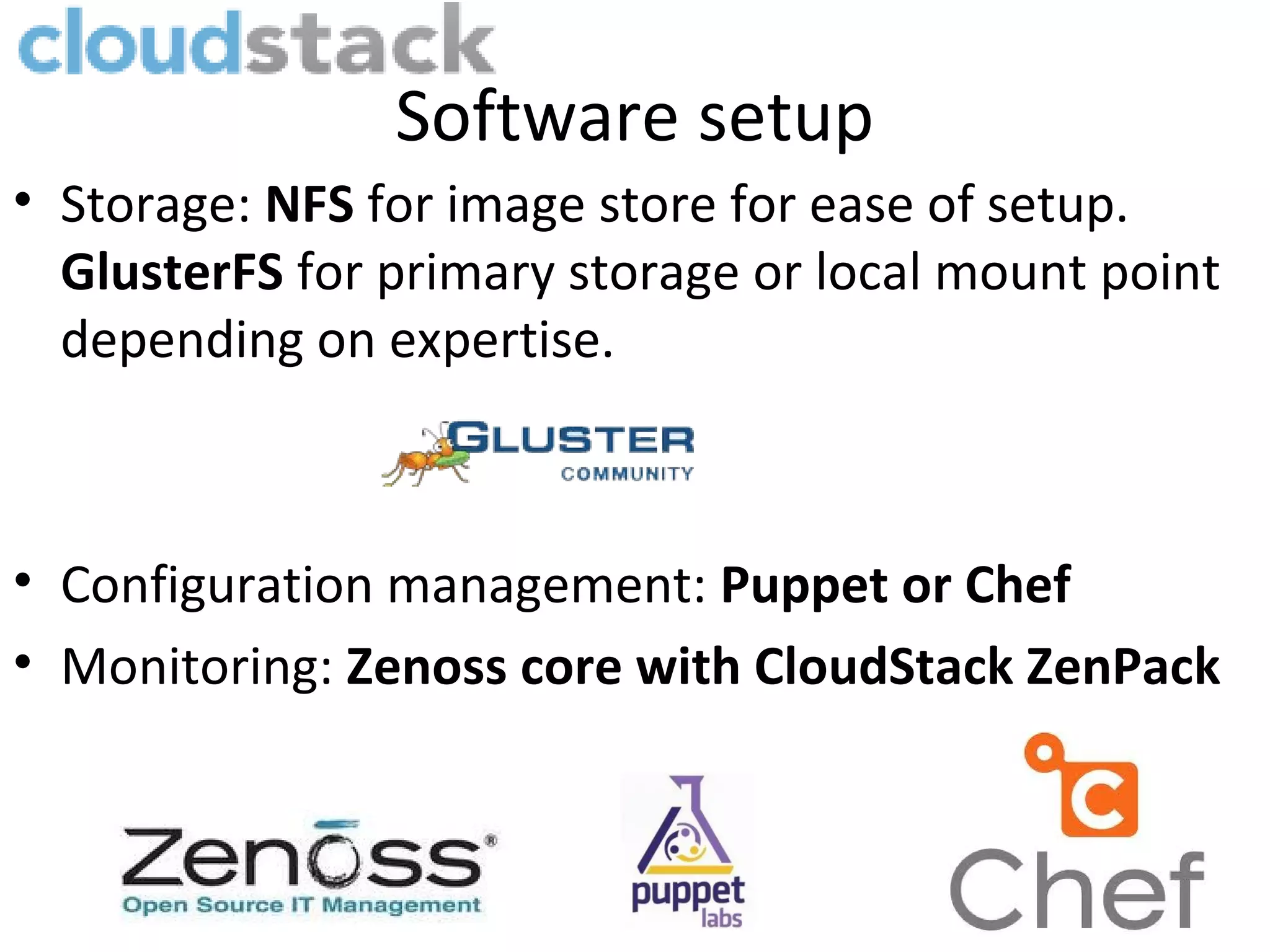 Software setup
• Storage: NFS for image store for ease of setup.
  GlusterFS for primary storage or local mount point
  depending on expertise.



• Configuration management: Puppet or Chef
• Monitoring: Zenoss core with CloudStack ZenPack
 