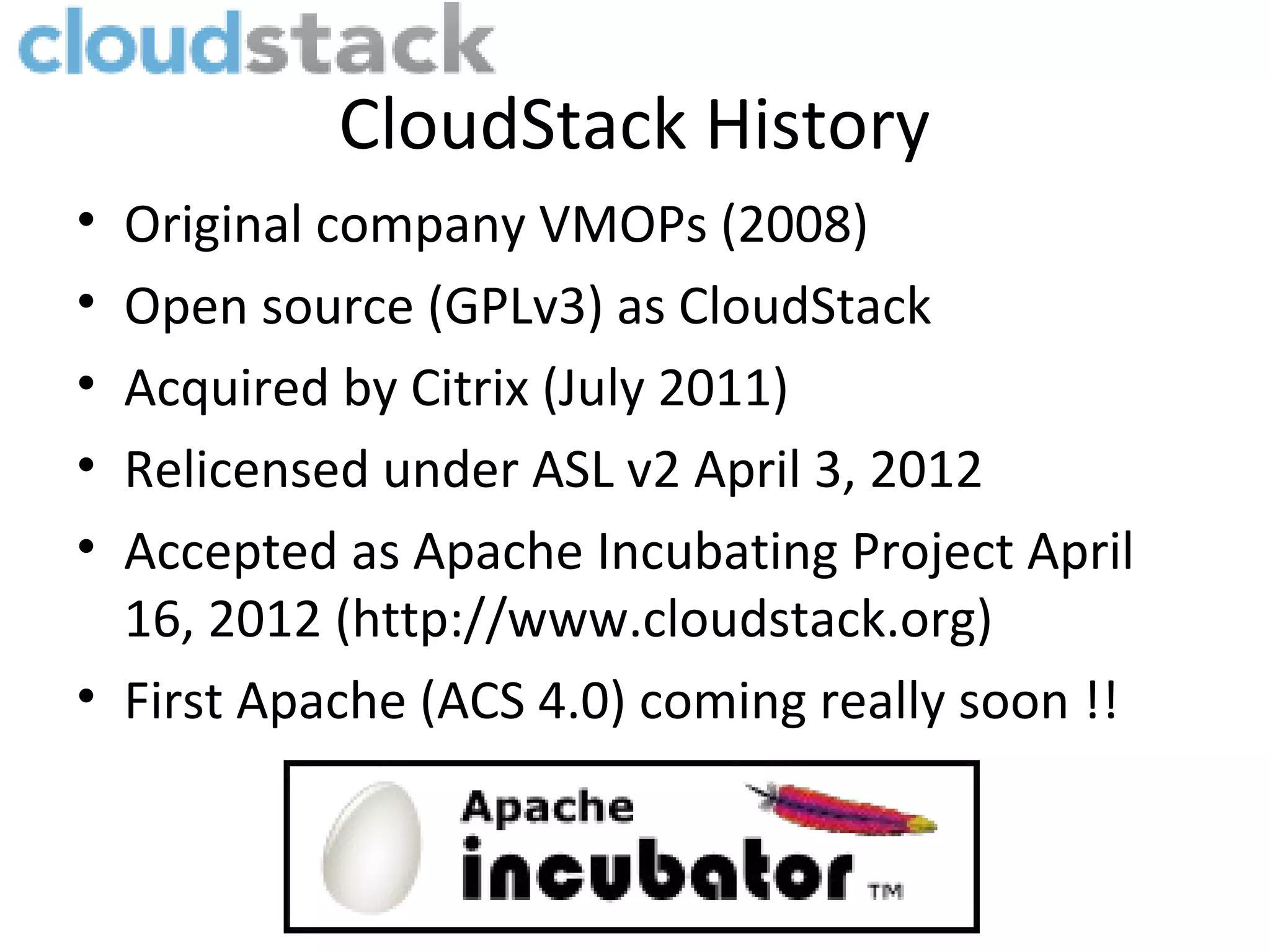 CloudStack History
• Original company VMOPs (2008)
• Open source (GPLv3) as CloudStack
• Acquired by Citrix (July 2011)
• Relicensed under ASL v2 April 3, 2012
• Accepted as Apache Incubating Project April
  16, 2012 (http://www.cloudstack.org)
• First Apache (ACS 4.0) coming really soon !!
 