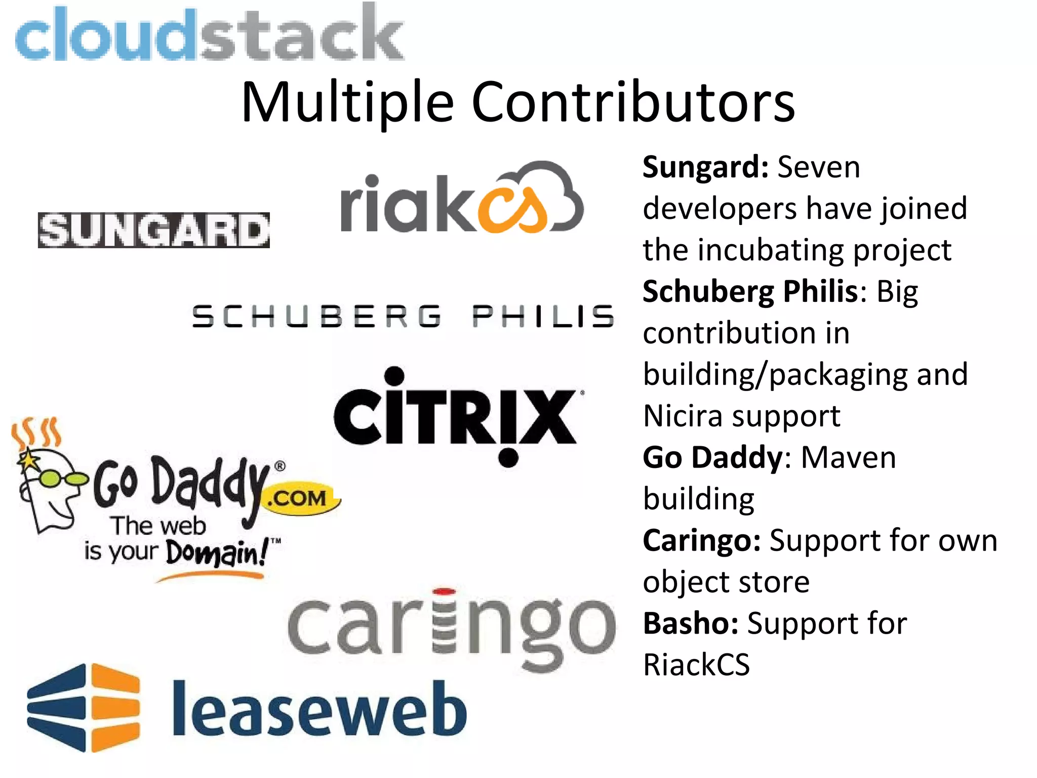 Multiple Contributors
               Sungard: Seven
               developers have joined
               the incubating project
               Schuberg Philis: Big
               contribution in
               building/packaging and
               Nicira support
               Go Daddy: Maven
               building
               Caringo: Support for own
               object store
               Basho: Support for
               RiackCS
 