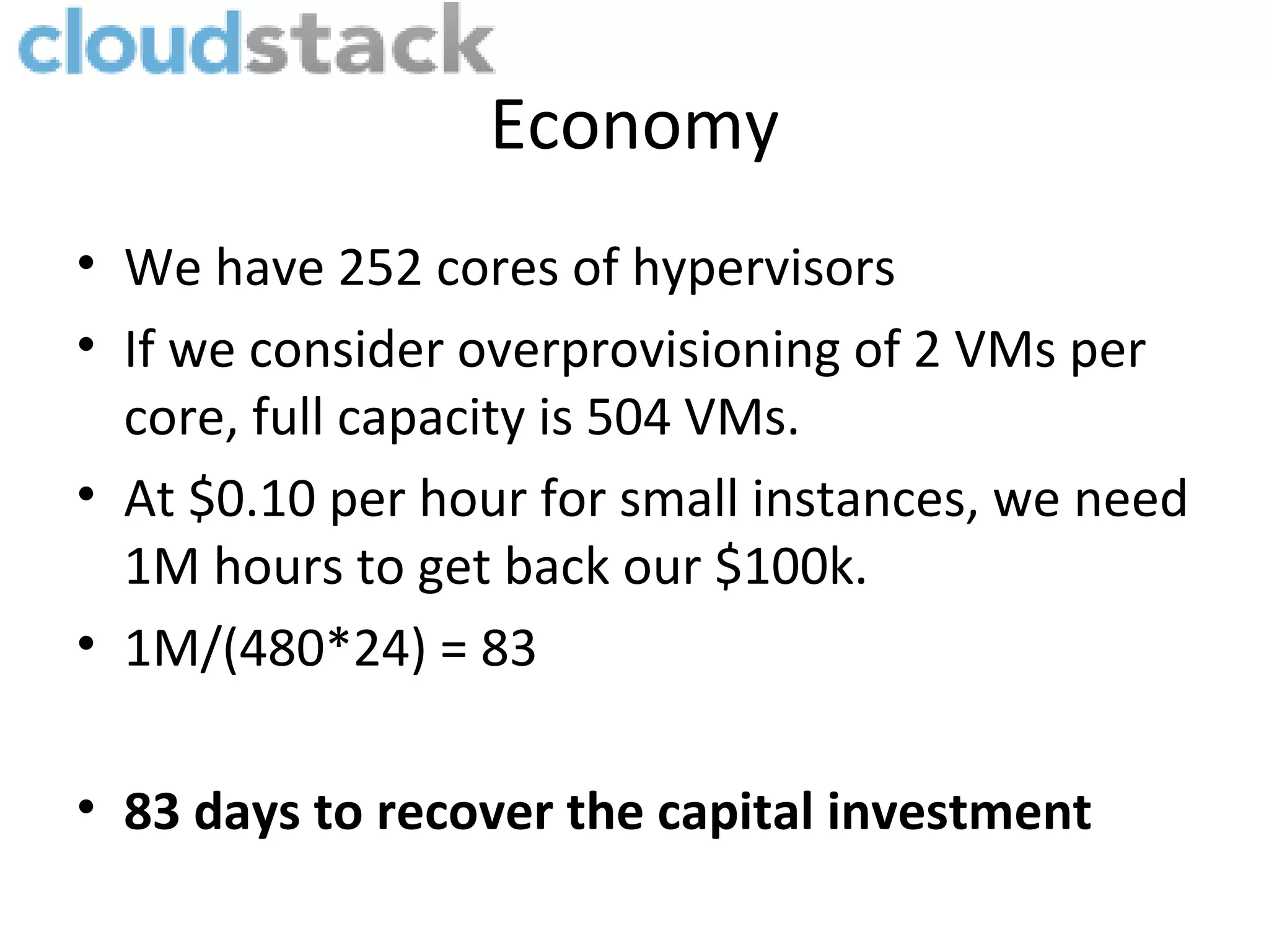 Economy
• We have 252 cores of hypervisors
• If we consider overprovisioning of 2 VMs per
  core, full capacity is 504 VMs.
• At $0.10 per hour for small instances, we need
  1M hours to get back our $100k.
• 1M/(480*24) = 83

• 83 days to recover the capital investment
 