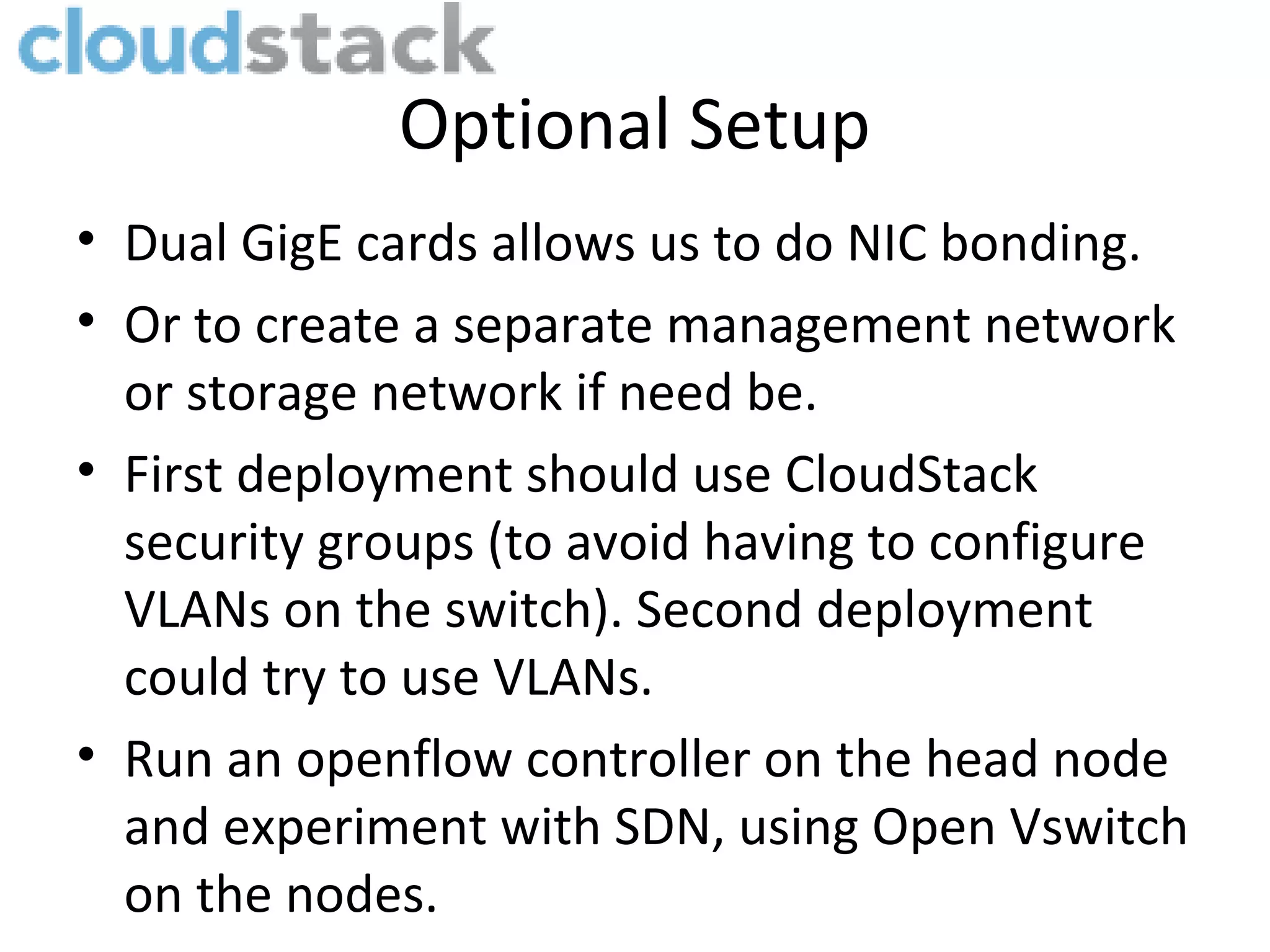 Optional Setup
• Dual GigE cards allows us to do NIC bonding.
• Or to create a separate management network
  or storage network if need be.
• First deployment should use CloudStack
  security groups (to avoid having to configure
  VLANs on the switch). Second deployment
  could try to use VLANs.
• Run an openflow controller on the head node
  and experiment with SDN, using Open Vswitch
  on the nodes.
 