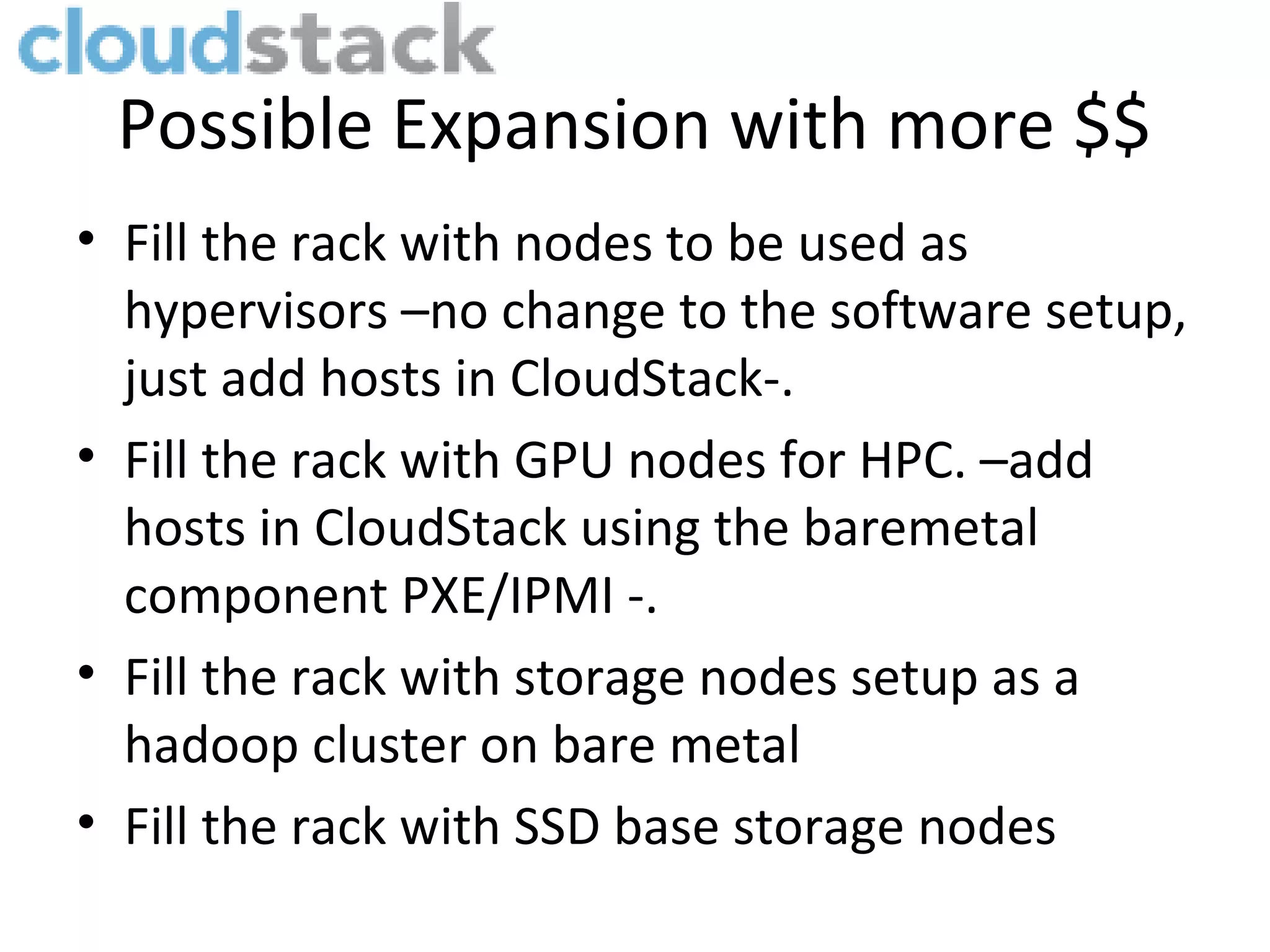 Possible Expansion with more $$
• Fill the rack with nodes to be used as
  hypervisors –no change to the software setup,
  just add hosts in CloudStack-.
• Fill the rack with GPU nodes for HPC. –add
  hosts in CloudStack using the baremetal
  component PXE/IPMI -.
• Fill the rack with storage nodes setup as a
  hadoop cluster on bare metal
• Fill the rack with SSD base storage nodes
 