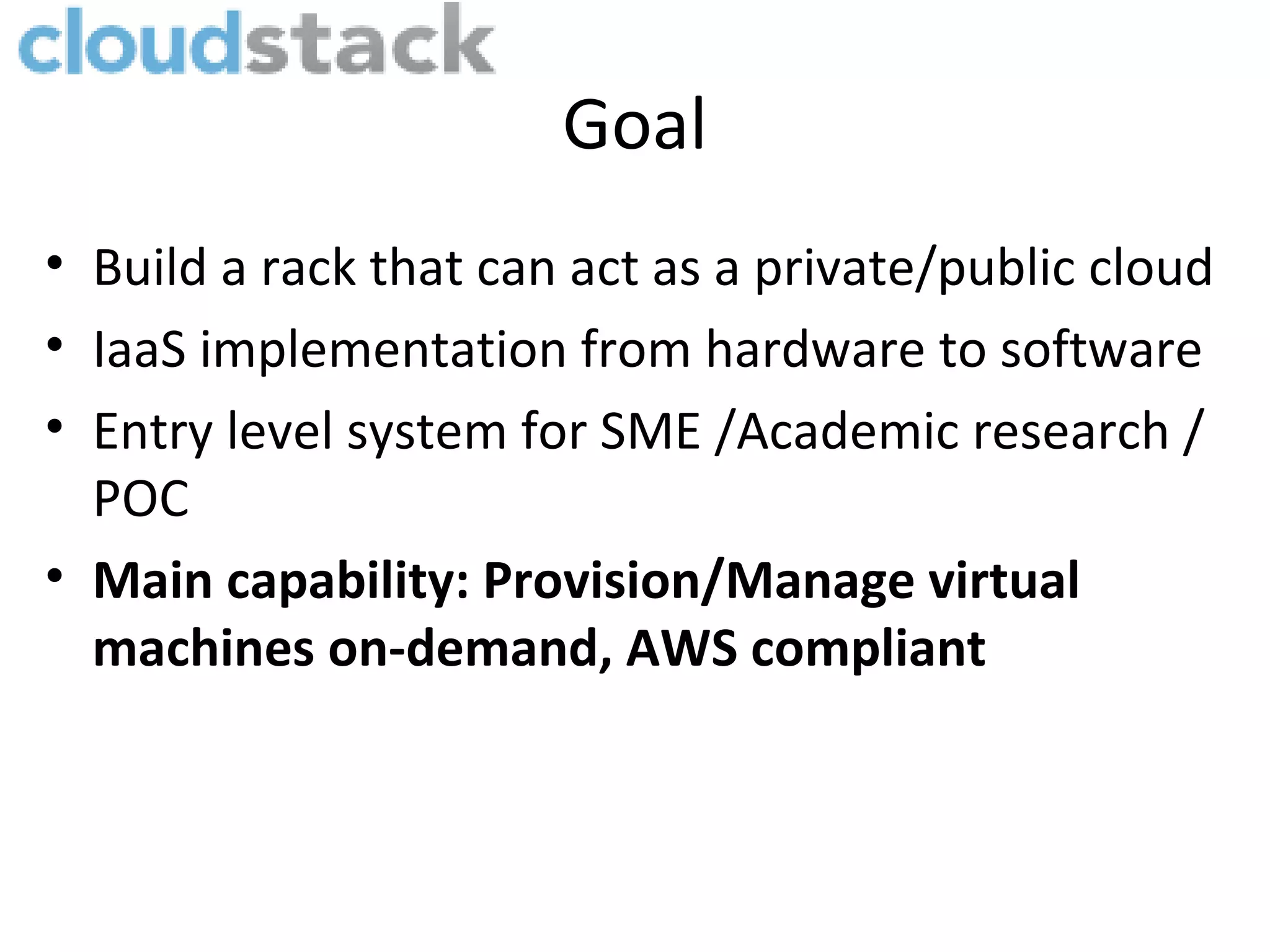 Goal
• Build a rack that can act as a private/public cloud
• IaaS implementation from hardware to software
• Entry level system for SME /Academic research /
  POC
• Main capability: Provision/Manage virtual
  machines on-demand, AWS compliant
 