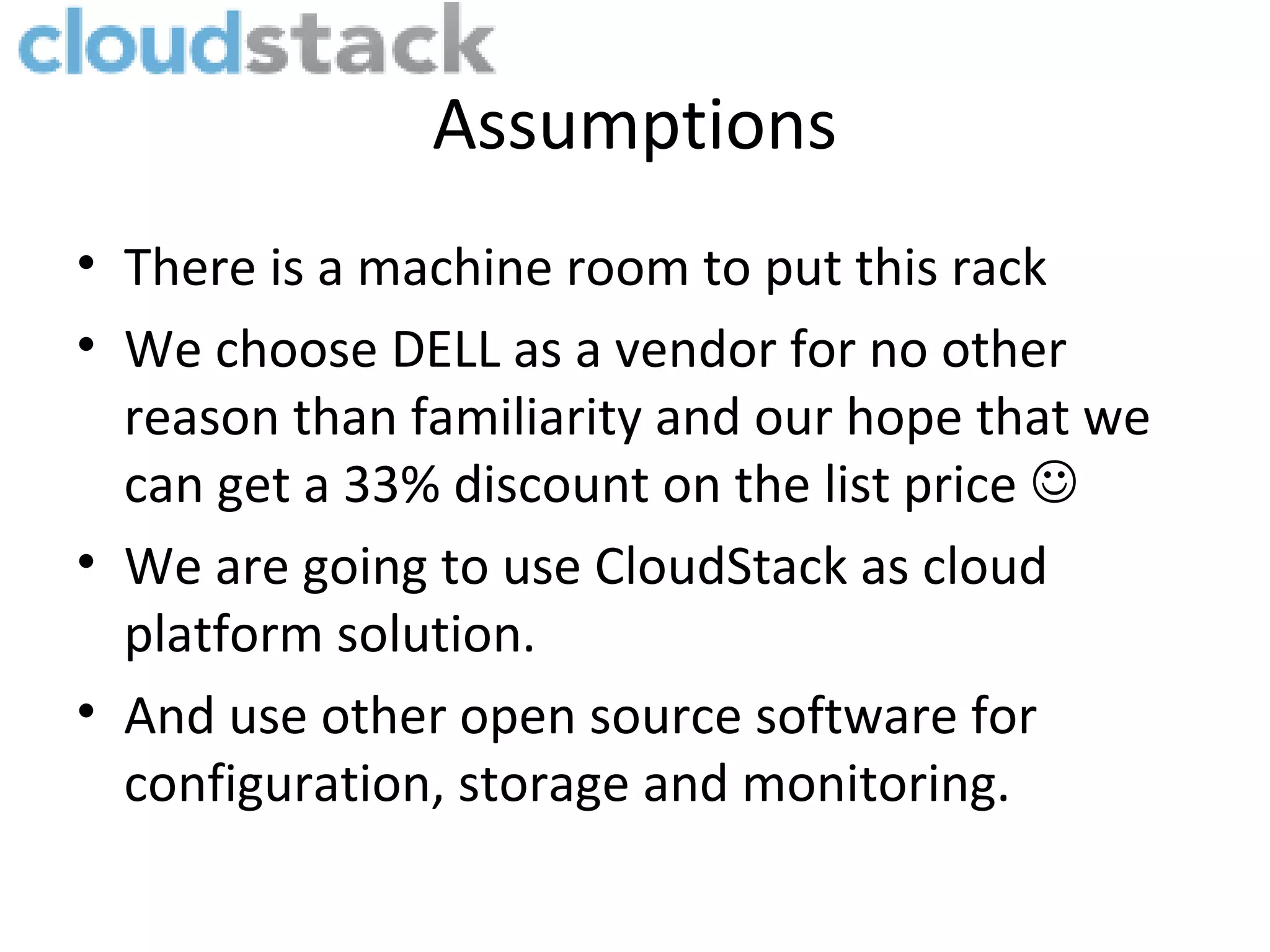 Assumptions
• There is a machine room to put this rack
• We choose DELL as a vendor for no other
  reason than familiarity and our hope that we
  can get a 33% discount on the list price 
• We are going to use CloudStack as cloud
  platform solution.
• And use other open source software for
  configuration, storage and monitoring.
 