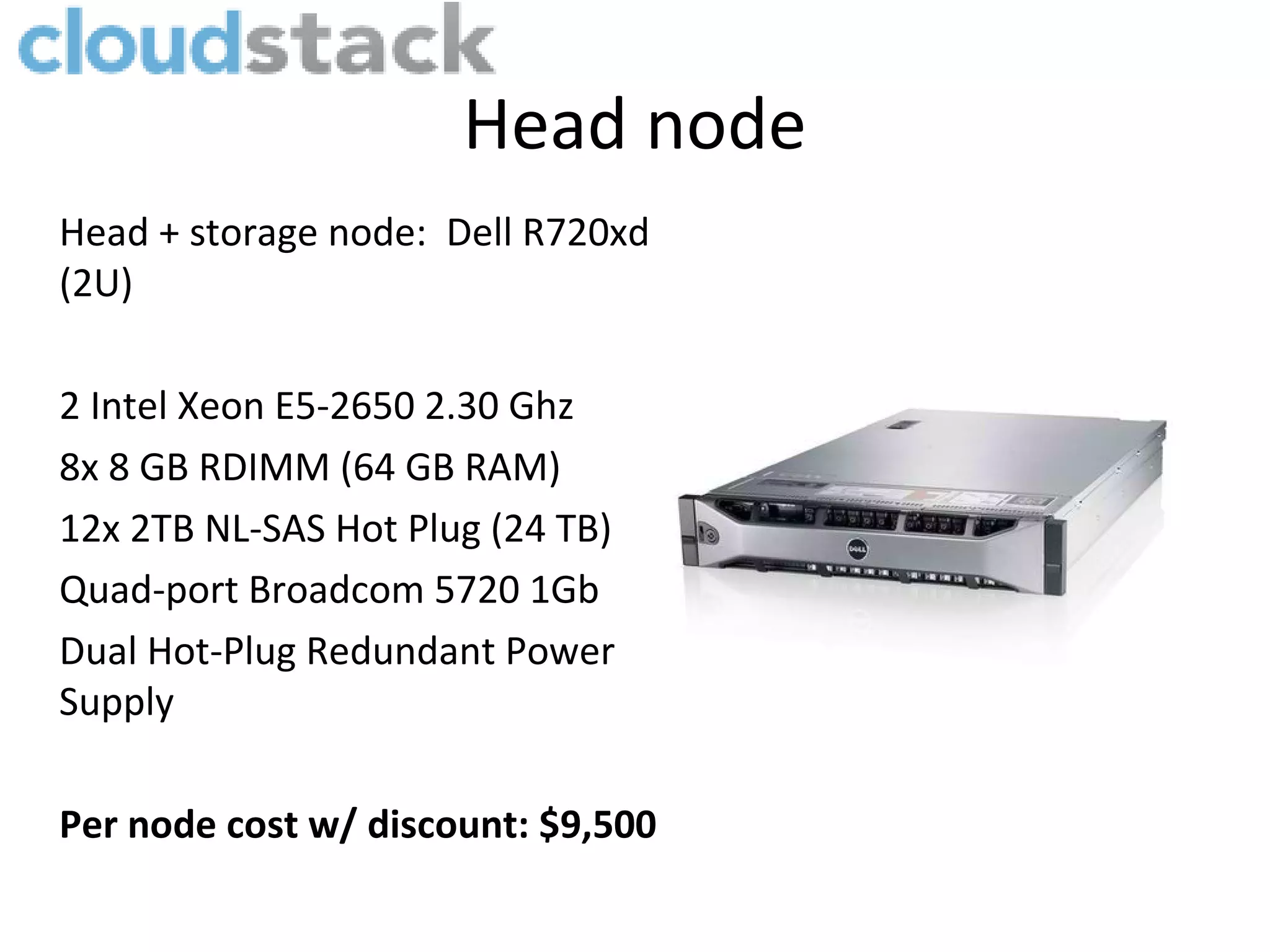 Head node
Head + storage node: Dell R720xd
(2U)

2 Intel Xeon E5-2650 2.30 Ghz
8x 8 GB RDIMM (64 GB RAM)
12x 2TB NL-SAS Hot Plug (24 TB)
Quad-port Broadcom 5720 1Gb
Dual Hot-Plug Redundant Power
Supply

Per node cost w/ discount: $9,500
 