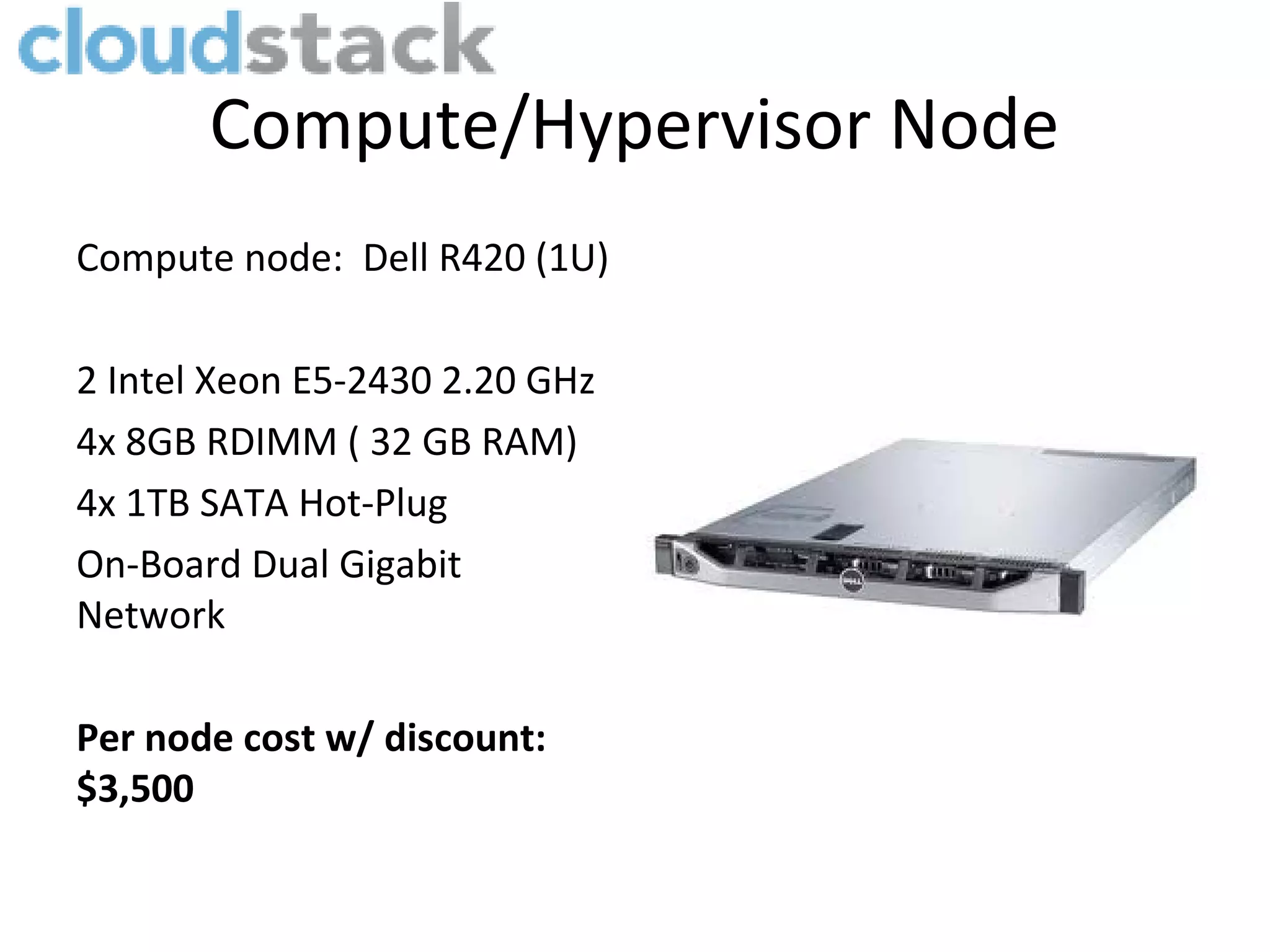 Compute/Hypervisor Node
Compute node: Dell R420 (1U)

2 Intel Xeon E5-2430 2.20 GHz
4x 8GB RDIMM ( 32 GB RAM)
4x 1TB SATA Hot-Plug
On-Board Dual Gigabit
Network

Per node cost w/ discount:
$3,500
 